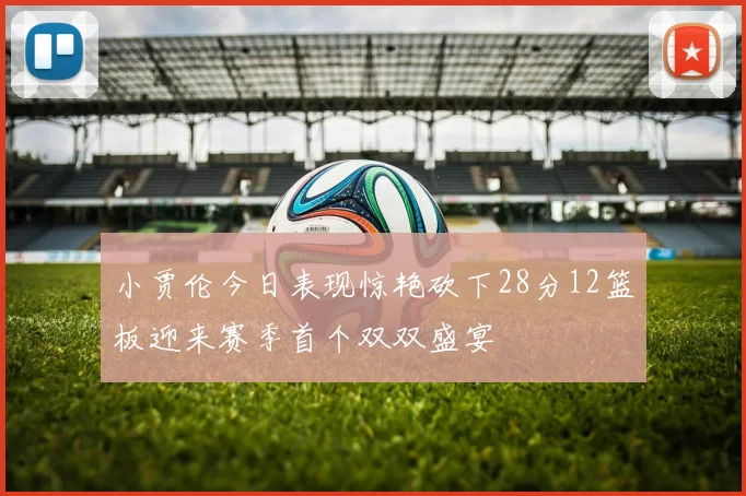 小贾伦今日表现惊艳砍下28分12篮板迎来赛季首个双双盛宴