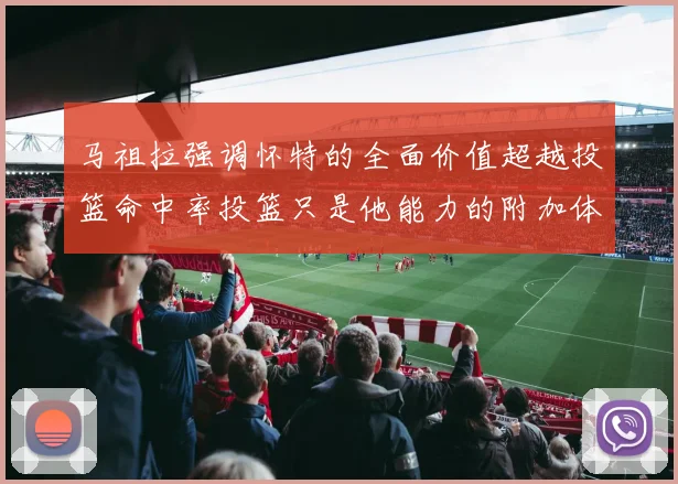 马祖拉强调怀特的全面价值超越投篮命中率投篮只是他能力的附加体现