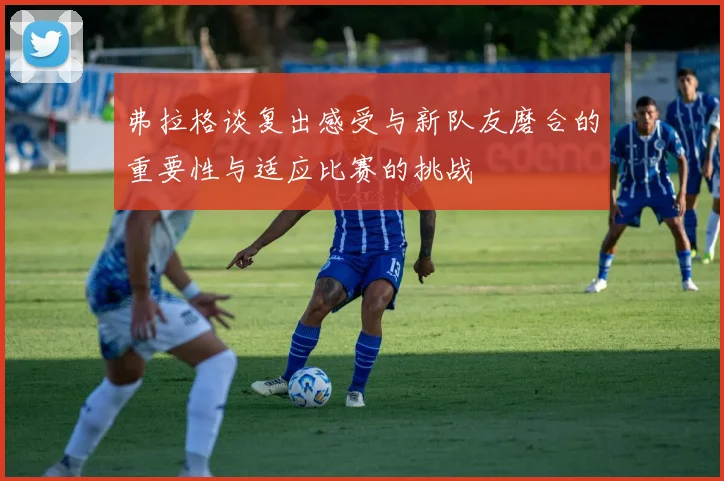 弗拉格谈复出感受与新队友磨合的重要性与适应比赛的挑战