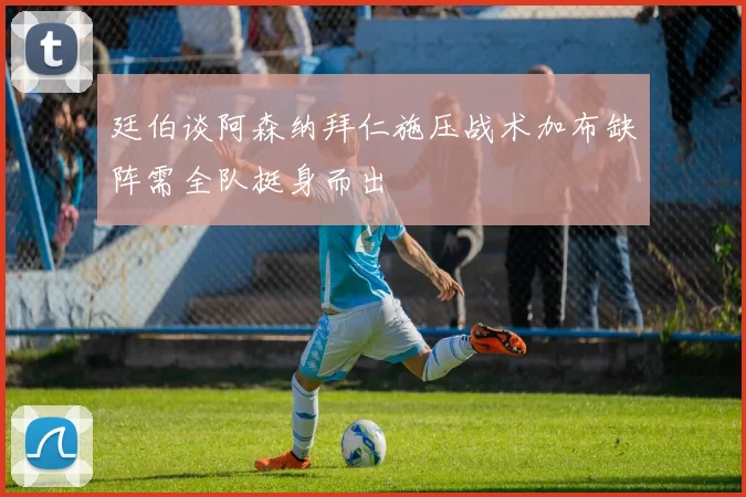 廷伯谈阿森纳拜仁施压战术加布缺阵需全队挺身而出