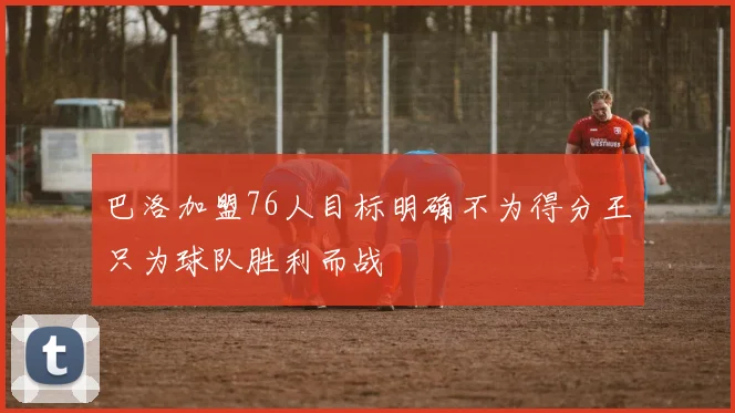 巴洛加盟76人目标明确不为得分王只为球队胜利而战