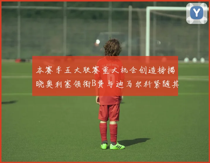 本赛季五大联赛重大机会创造榜揭晓奥利塞领衔B费与迪马尔科紧随其后