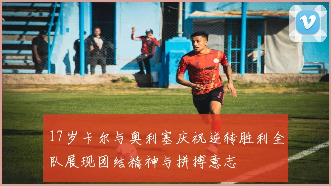 17岁卡尔与奥利塞庆祝逆转胜利全队展现团结精神与拼搏意志