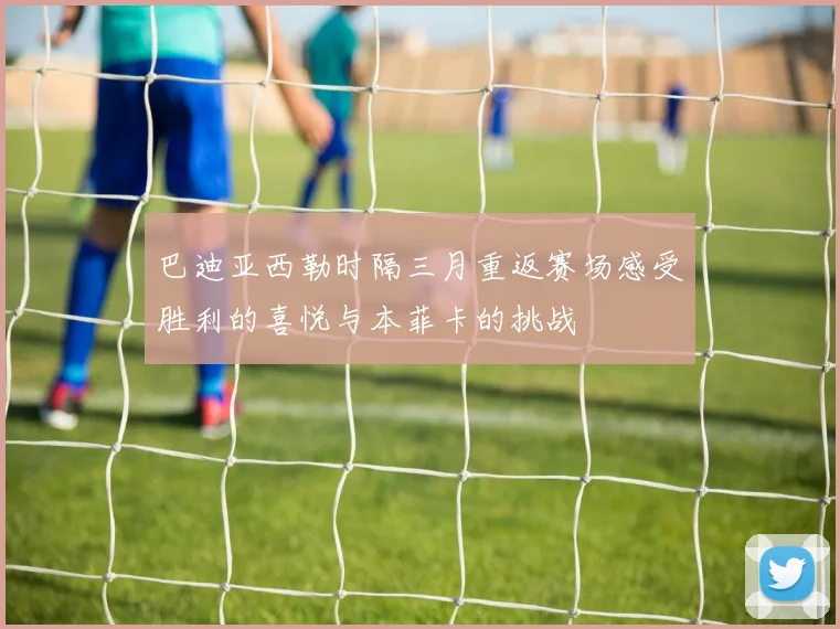 巴迪亚西勒时隔三月重返赛场感受胜利的喜悦与本菲卡的挑战