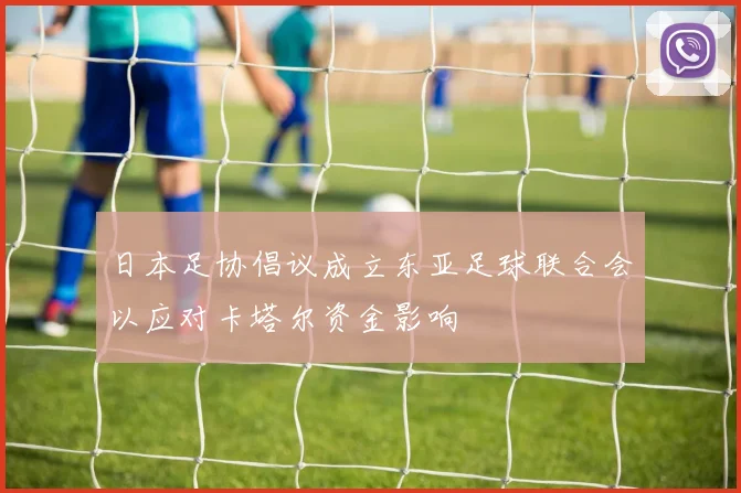 日本足协倡议成立东亚足球联合会以应对卡塔尔资金影响