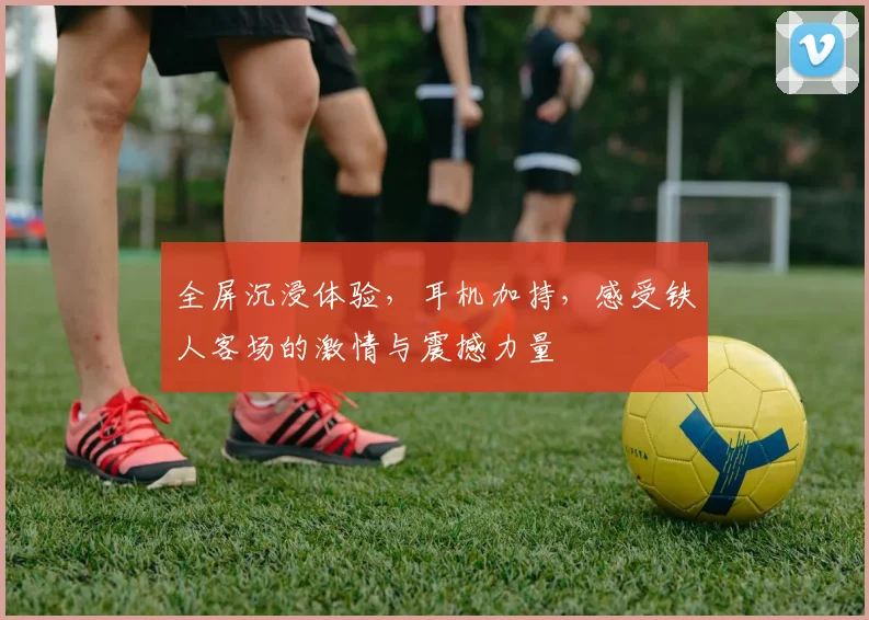 全屏沉浸体验，耳机加持，感受铁人客场的激情与震撼力量