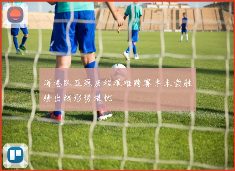 海港队亚冠历程艰难跨赛季未尝胜绩出线形势堪忧