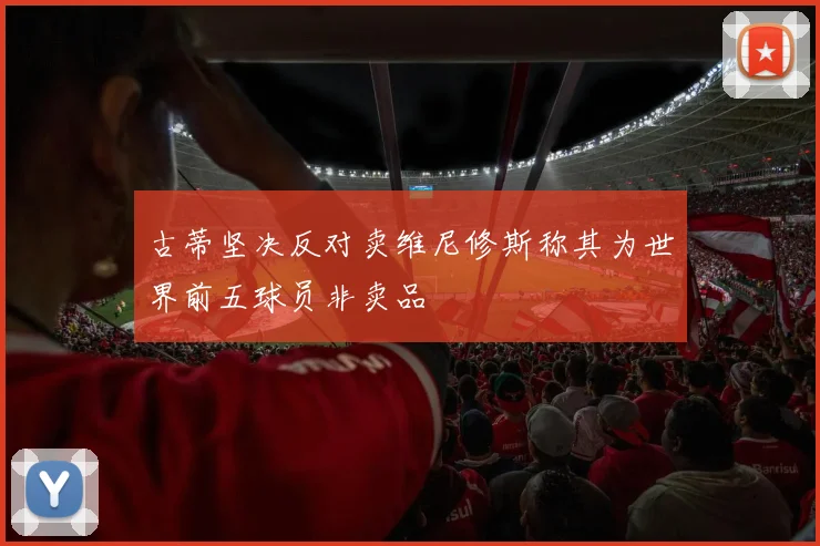 古蒂坚决反对卖维尼修斯称其为世界前五球员非卖品