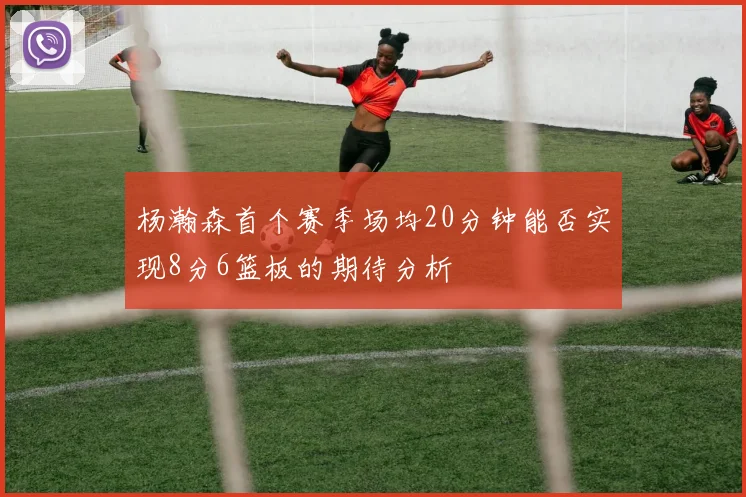 杨瀚森首个赛季场均20分钟能否实现8分6篮板的期待分析
