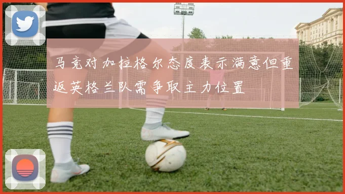 马竞对加拉格尔态度表示满意但重返英格兰队需争取主力位置